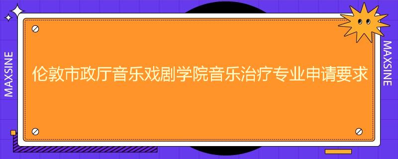 伦敦市政厅音乐戏剧学院音乐治疗专业申请要求